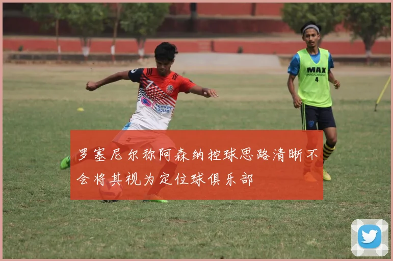 罗塞尼尔称阿森纳控球思路清晰不会将其视为定位球俱乐部