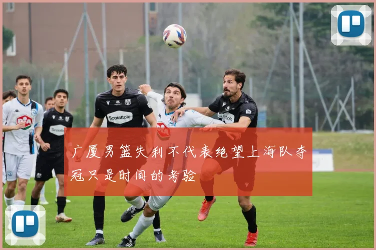 广厦男篮失利不代表绝望上海队夺冠只是时间的考验