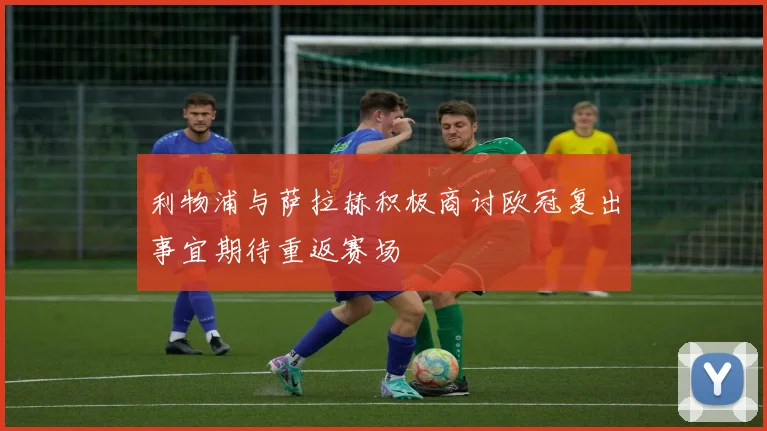 利物浦与萨拉赫积极商讨欧冠复出事宜期待重返赛场